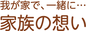 我が家で、一緒に… 家族の想い