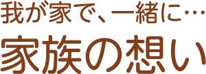 　我が家で、一緒に… 家族の想い